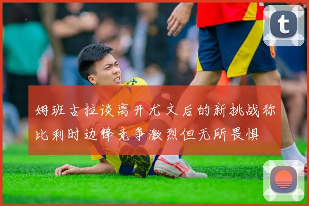 姆班古拉谈离开尤文后的新挑战称比利时边锋竞争激烈但无所畏惧