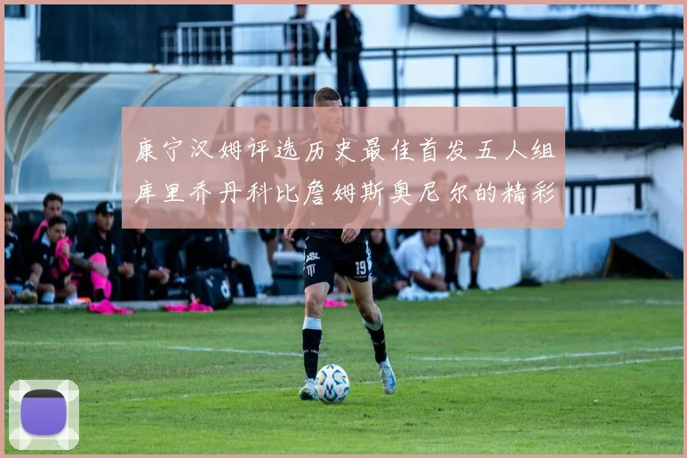 康宁汉姆评选历史最佳首发五人组库里乔丹科比詹姆斯奥尼尔的精彩分析