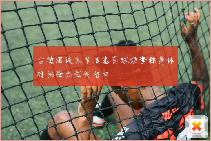 古德温谈末节活塞罚球频繁称身体对抗强无任何借口