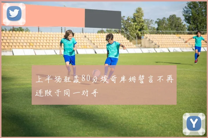 上半场狂轰80分埃奇库姆誓言不再连败于同一对手