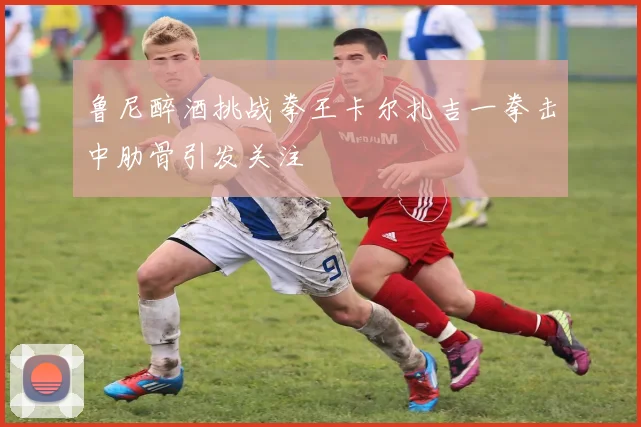 鲁尼醉酒挑战拳王卡尔扎吉一拳击中肋骨引发关注