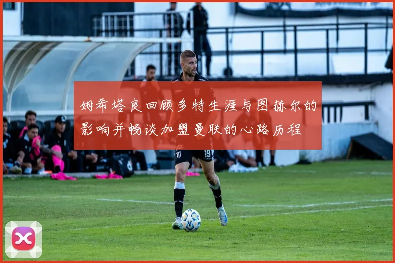 姆希塔良回顾多特生涯与图赫尔的影响并畅谈加盟曼联的心路历程