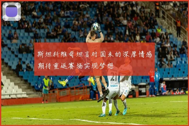 斯坦科维奇坦言对国米的深厚情感期待重返赛场实现梦想