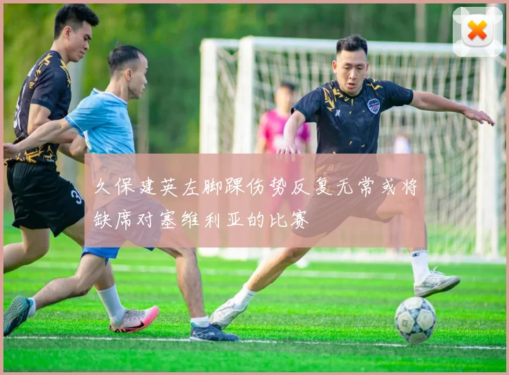 久保建英左脚踝伤势反复无常或将缺席对塞维利亚的比赛