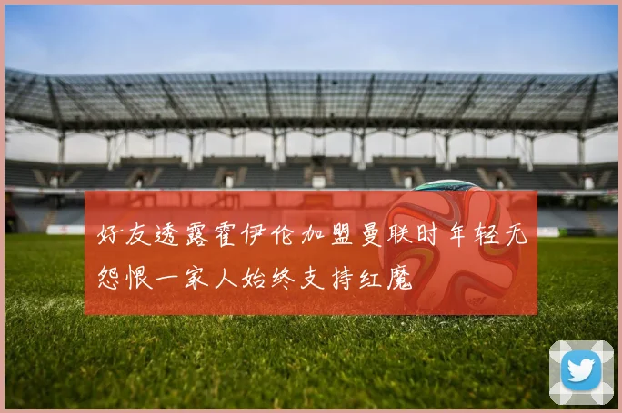 好友透露霍伊伦加盟曼联时年轻无怨恨一家人始终支持红魔
