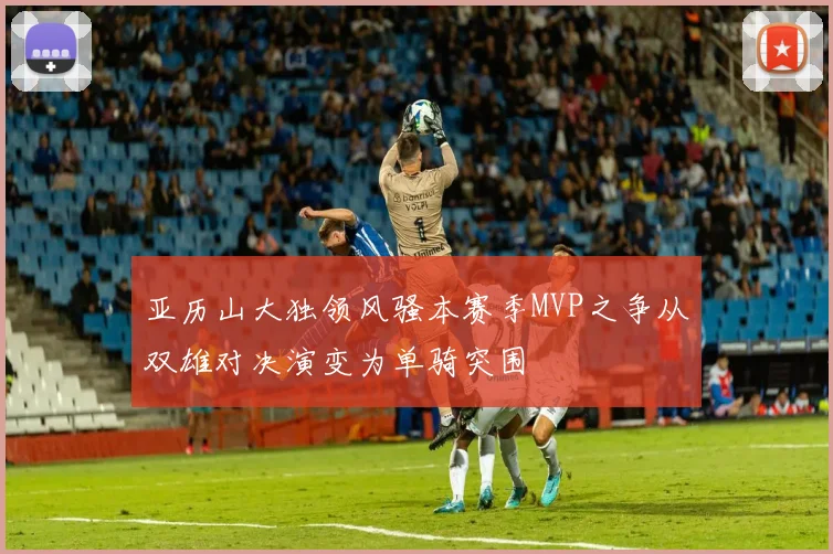 亚历山大独领风骚本赛季MVP之争从双雄对决演变为单骑突围