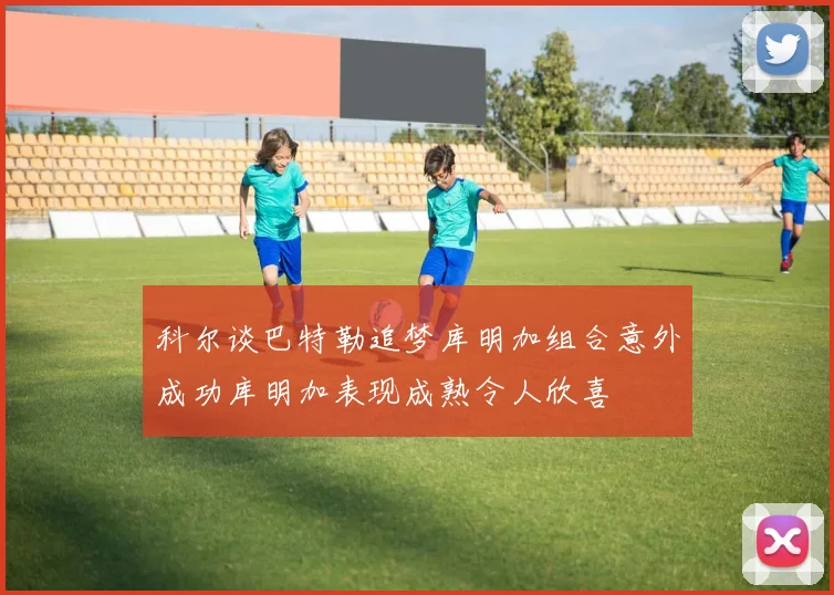 科尔谈巴特勒追梦库明加组合意外成功库明加表现成熟令人欣喜